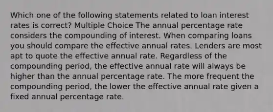 Which one of the following statements related to loan interest rates is correct? Multiple Choice The annual percentage rate considers the compounding of interest. When comparing loans you should compare the effective annual rates. Lenders are most apt to quote the effective annual rate. Regardless of the compounding period, the effective annual rate will always be higher than the annual percentage rate. The more frequent the compounding period, the lower the effective annual rate given a fixed annual percentage rate.