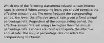 Which one of the following statements related to loan interest rates is correct? When comparing loans you should compare the effective annual rates. The more frequent the compounding period, the lower the effective annual rate given a fixed annual percentage rate. Regardless of the compounding period, the effective annual rate will always be higher than the annual percentage rate. Lenders are most apt to quote the effective annual rate. The annual percentage rate considers the compounding of interest.