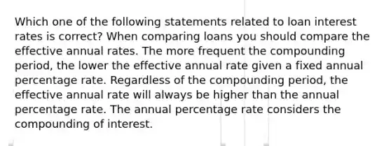 Which one of the following statements related to loan interest rates is correct? When comparing loans you should compare the effective annual rates. The more frequent the compounding period, the lower the effective annual rate given a fixed annual percentage rate. Regardless of the compounding period, the effective annual rate will always be higher than the annual percentage rate. The annual percentage rate considers the compounding of interest.