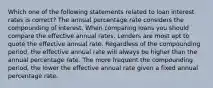 Which one of the following statements related to loan interest rates is correct? The annual percentage rate considers the compounding of interest. When comparing loans you should compare the effective annual rates. Lenders are most apt to quote the effective annual rate. Regardless of the compounding period, the effective annual rate will always be higher than the annual percentage rate. The more frequent the compounding period, the lower the effective annual rate given a fixed annual percentage rate.