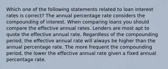 Which one of the following statements related to loan interest rates is correct? The annual percentage rate considers the compounding of interest. When comparing loans you should compare the effective annual rates. Lenders are most apt to quote the effective annual rate. Regardless of the compounding period, the effective annual rate will always be higher than the annual percentage rate. The more frequent the compounding period, the lower the effective annual rate given a fixed annual percentage rate.