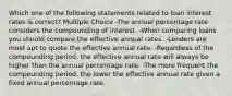 Which one of the following statements related to loan interest rates is correct? Multiple Choice -The annual percentage rate considers the compounding of interest. -When comparing loans you should compare the effective annual rates. -Lenders are most apt to quote the effective annual rate. -Regardless of the compounding period, the effective annual rate will always be higher than the annual percentage rate. -The more frequent the compounding period, the lower the effective annual rate given a fixed annual percentage rate.