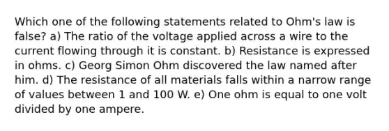 Which one of the following statements related to Ohm's law is false? a) The ratio of the voltage applied across a wire to the current flowing through it is constant. b) Resistance is expressed in ohms. c) Georg Simon Ohm discovered the law named after him. d) The resistance of all materials falls within a narrow range of values between 1 and 100 W. e) One ohm is equal to one volt divided by one ampere.