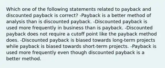 Which one of the following statements related to payback and discounted payback is correct? -Payback is a better method of analysis than is discounted payback. -Discounted payback is used more frequently in business than is payback. -Discounted payback does not require a cutoff point like the payback method does. -Discounted payback is biased towards long-term projects while payback is biased towards short-term projects. -Payback is used more frequently even though discounted payback is a better method.