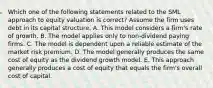 Which one of the following statements related to the SML approach to equity valuation is correct? Assume the firm uses debt in its capital structure. A. This model considers a firm's rate of growth. B. The model applies only to non-dividend paying firms. C. The model is dependent upon a reliable estimate of the market risk premium. D. The model generally produces the same cost of equity as the dividend growth model. E. This approach generally produces a cost of equity that equals the firm's overall cost of capital.