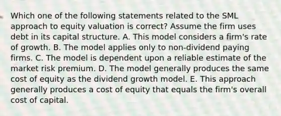 Which one of the following statements related to the SML approach to equity valuation is correct? Assume the firm uses debt in its capital structure. A. This model considers a firm's rate of growth. B. The model applies only to non-dividend paying firms. C. The model is dependent upon a reliable estimate of the market risk premium. D. The model generally produces the same cost of equity as the dividend growth model. E. This approach generally produces a cost of equity that equals the firm's overall cost of capital.