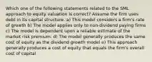 Which one of the following statements related to the SML approach to equity valuation is correct? Assume the firm uses debt in its capital structure. a) This model considers a firm's rate of growth b) The model applies only to non-dividend paying firms c) The model is dependent upon a reliable estimate of the market risk premium. d) The model generally produces the same cost of equity as the dividend growth model e) This approach generally produces a cost of equity that equals the firm's overall cost of capital