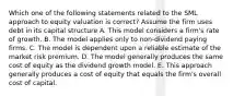 Which one of the following statements related to the SML approach to equity valuation is correct? Assume the firm uses debt in its capital structure A. This model considers a firm's rate of growth. B. The model applies only to non-dividend paying firms. C. The model is dependent upon a reliable estimate of the market risk premium. D. The model generally produces the same cost of equity as the dividend growth model. E. This approach generally produces a cost of equity that equals the firm's overall cost of capital.