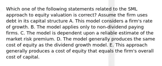 Which one of the following statements related to the SML approach to equity valuation is correct? Assume the firm uses debt in its capital structure A. This model considers a firm's rate of growth. B. The model applies only to non-dividend paying firms. C. The model is dependent upon a reliable estimate of the market risk premium. D. The model generally produces the same cost of equity as the dividend growth model. E. This approach generally produces a cost of equity that equals the firm's overall cost of capital.