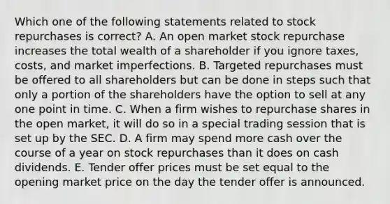 Which one of the following statements related to stock repurchases is correct? A. An open market stock repurchase increases the total wealth of a shareholder if you ignore taxes, costs, and market imperfections. B. Targeted repurchases must be offered to all shareholders but can be done in steps such that only a portion of the shareholders have the option to sell at any one point in time. C. When a firm wishes to repurchase shares in the open market, it will do so in a special trading session that is set up by the SEC. D. A firm may spend more cash over the course of a year on stock repurchases than it does on cash dividends. E. Tender offer prices must be set equal to the opening market price on the day the tender offer is announced.