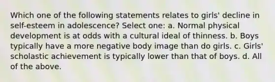 Which one of the following statements relates to girls' decline in self-esteem in adolescence? Select one: a. Normal physical development is at odds with a cultural ideal of thinness. b. Boys typically have a more negative body image than do girls. c. Girls' scholastic achievement is typically lower than that of boys. d. All of the above.