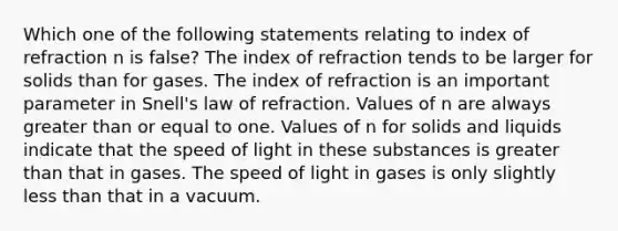 Which one of the following statements relating to index of refraction n is false? The index of refraction tends to be larger for solids than for gases. The index of refraction is an important parameter in Snell's law of refraction. Values of n are always <a href='https://www.questionai.com/knowledge/kNDE5ipeE2-greater-than-or-equal-to' class='anchor-knowledge'><a href='https://www.questionai.com/knowledge/ktgHnBD4o3-greater-than' class='anchor-knowledge'>greater than</a> or equal to</a> one. Values of n for solids and liquids indicate that the speed of light in these substances is greater than that in gases. The speed of light in gases is only slightly <a href='https://www.questionai.com/knowledge/k7BtlYpAMX-less-than' class='anchor-knowledge'>less than</a> that in a vacuum.