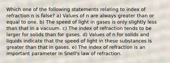 Which one of the following statements relating to index of refraction n is false? a) Values of n are always greater than or equal to one. b) The speed of light in gases is only slightly less than that in a vacuum. c) The index of refraction tends to be larger for solids than for gases. d) Values of n for solids and liquids indicate that the speed of light in these substances is greater than that in gases. e) The index of refraction is an important parameter in Snell's law of refraction.