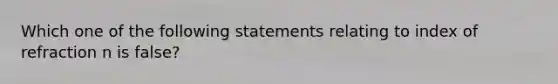 Which one of the following statements relating to index of refraction n is false?