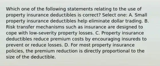 Which one of the following statements relating to the use of property insurance deductibles is correct? Select one: A. Small property insurance deductibles help eliminate dollar trading. B. Risk transfer mechanisms such as insurance are designed to cope with low-severity property losses. C. Property insurance deductibles reduce premium costs by encouraging insureds to prevent or reduce losses. D. For most property insurance policies, the premium reduction is directly proportional to the size of the deductible.