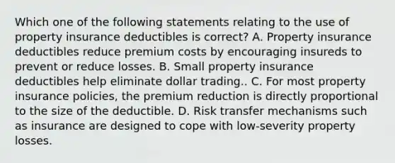 Which one of the following statements relating to the use of property insurance deductibles is correct? A. Property insurance deductibles reduce premium costs by encouraging insureds to prevent or reduce losses. B. Small property insurance deductibles help eliminate dollar trading.. C. For most property insurance policies, the premium reduction is directly proportional to the size of the deductible. D. Risk transfer mechanisms such as insurance are designed to cope with low-severity property losses.