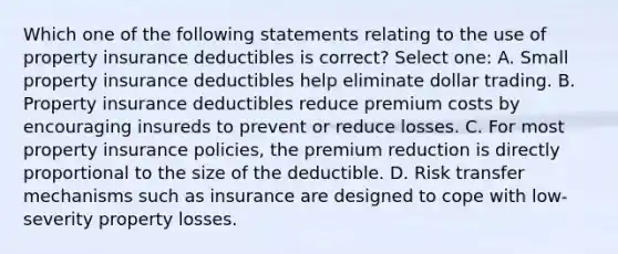 Which one of the following statements relating to the use of property insurance deductibles is correct? Select one: A. Small property insurance deductibles help eliminate dollar trading. B. Property insurance deductibles reduce premium costs by encouraging insureds to prevent or reduce losses. C. For most property insurance policies, the premium reduction is directly proportional to the size of the deductible. D. Risk transfer mechanisms such as insurance are designed to cope with low-severity property losses.