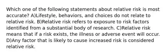 Which one of the following statements about relative risk is most accurate? A)Lifestyle, behaviors, and choices do not relate to relative risk. B)Relative risk refers to exposure to risk factors identified from a substantial body of research. C)Relative risk means that if a risk exists, the illness or adverse event will occur. D)Any factor that is likely to cause increased risk is considered relative risk.