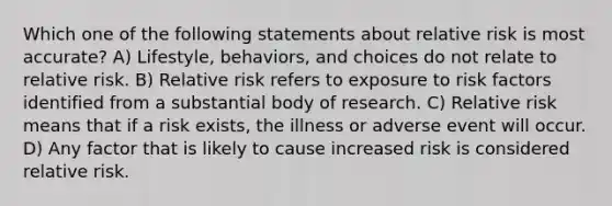 Which one of the following statements about relative risk is most accurate? A) Lifestyle, behaviors, and choices do not relate to relative risk. B) Relative risk refers to exposure to risk factors identified from a substantial body of research. C) Relative risk means that if a risk exists, the illness or adverse event will occur. D) Any factor that is likely to cause increased risk is considered relative risk.