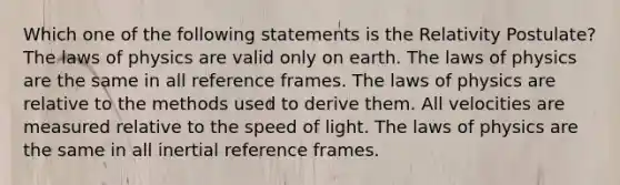 Which one of the following statements is the Relativity Postulate? The laws of physics are valid only on earth. The laws of physics are the same in all reference frames. The laws of physics are relative to the methods used to derive them. All velocities are measured relative to the speed of light. The laws of physics are the same in all inertial reference frames.