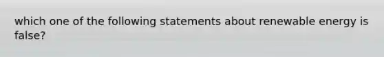 which one of the following statements about renewable energy is false?