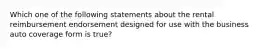 Which one of the following statements about the rental reimbursement endorsement designed for use with the business auto coverage form is true?