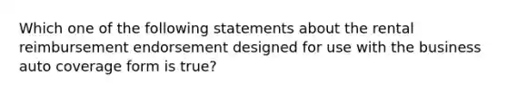 Which one of the following statements about the rental reimbursement endorsement designed for use with the business auto coverage form is true?