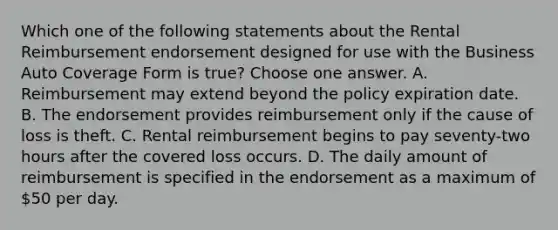 Which one of the following statements about the Rental Reimbursement endorsement designed for use with the Business Auto Coverage Form is true? Choose one answer. A. Reimbursement may extend beyond the policy expiration date. B. The endorsement provides reimbursement only if the cause of loss is theft. C. Rental reimbursement begins to pay seventy-two hours after the covered loss occurs. D. The daily amount of reimbursement is specified in the endorsement as a maximum of 50 per day.