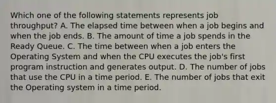 Which one of the following statements represents job throughput? A. The elapsed time between when a job begins and when the job ends. B. The amount of time a job spends in the Ready Queue. C. The time between when a job enters the Operating System and when the CPU executes the job's first program instruction and generates output. D. The number of jobs that use the CPU in a time period. E. The number of jobs that exit the Operating system in a time period.