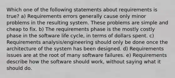 Which one of the following statements about requirements is true? a) Requirements errors generally cause only minor problems in the resulting system. These problems are simple and cheap to fix. b) The requirements phase is the mostly costly phase in the software life cycle, in terms of dollars spent. c) Requirements analysis/engineering should only be done once the architecture of the system has been designed. d) Requirements issues are at the root of many software failures. e) Requirements describe how the software should work, without saying what it should do.