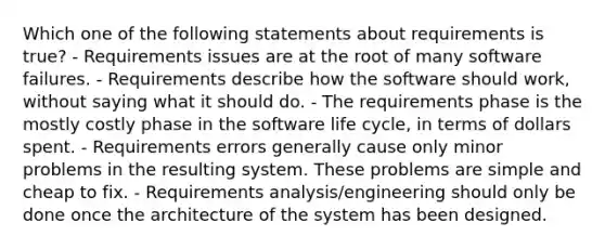 Which one of the following statements about requirements is true? - Requirements issues are at the root of many software failures. - Requirements describe how the software should work, without saying what it should do. - The requirements phase is the mostly costly phase in the software life cycle, in terms of dollars spent. - Requirements errors generally cause only minor problems in the resulting system. These problems are simple and cheap to fix. - Requirements analysis/engineering should only be done once the architecture of the system has been designed.