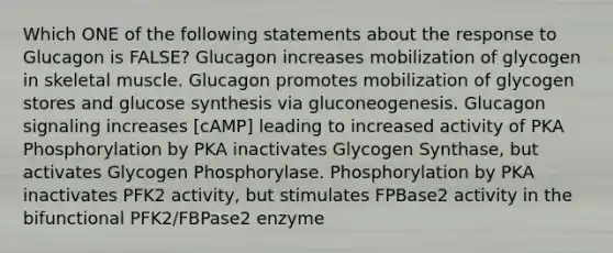 Which ONE of the following statements about the response to Glucagon is FALSE? Glucagon increases mobilization of glycogen in skeletal muscle. Glucagon promotes mobilization of glycogen stores and glucose synthesis via gluconeogenesis. Glucagon signaling increases [cAMP] leading to increased activity of PKA Phosphorylation by PKA inactivates Glycogen Synthase, but activates Glycogen Phosphorylase. Phosphorylation by PKA inactivates PFK2 activity, but stimulates FPBase2 activity in the bifunctional PFK2/FBPase2 enzyme