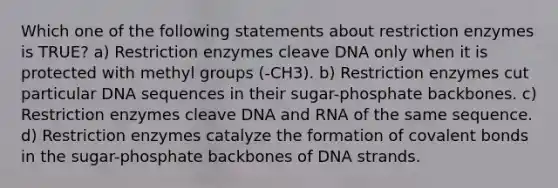 Which one of the following statements about restriction enzymes is TRUE? a) Restriction enzymes cleave DNA only when it is protected with methyl groups (-CH3). b) Restriction enzymes cut particular DNA sequences in their sugar-phosphate backbones. c) Restriction enzymes cleave DNA and RNA of the same sequence. d) Restriction enzymes catalyze the formation of covalent bonds in the sugar-phosphate backbones of DNA strands.