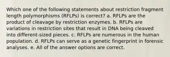 Which one of the following statements about restriction fragment length polymorphisms (RFLPs) is correct? a. RFLPs are the product of cleavage by restriction enzymes. b. RFLPs are variations in restriction sites that result in DNA being cleaved into different-sized pieces. c. RFLPs are numerous in the human population. d. RFLPs can serve as a genetic fingerprint in forensic analyses. e. All of the answer options are correct.