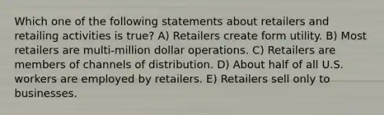 Which one of the following statements about retailers and retailing activities is true? A) Retailers create form utility. B) Most retailers are multi-million dollar operations. C) Retailers are members of channels of distribution. D) About half of all U.S. workers are employed by retailers. E) Retailers sell only to businesses.