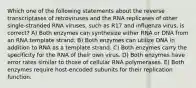 Which one of the following statements about the reverse transcriptases of retroviruses and the RNA replicases of other single-stranded RNA viruses, such as R17 and influenza virus, is correct? A) Both enzymes can synthesize either RNA or DNA from an RNA template strand. B) Both enzymes can utilize DNA in addition to RNA as a template strand. C) Both enzymes carry the specificity for the RNA of their own virus. D) Both enzymes have error rates similar to those of cellular RNA polymerases. E) Both enzymes require host-encoded subunits for their replication function.