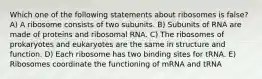 Which one of the following statements about ribosomes is false? A) A ribosome consists of two subunits. B) Subunits of RNA are made of proteins and ribosomal RNA. C) The ribosomes of prokaryotes and eukaryotes are the same in structure and function. D) Each ribosome has two binding sites for tRNA. E) Ribosomes coordinate the functioning of mRNA and tRNA