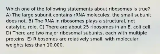 Which one of the following statements about ribosomes is true? A) The large subunit contains rRNA molecules; the small subunit does not. B) The RNA in ribosomes plays a structural, not catalytic, role. C) There are about 25 ribosomes in an E. coli cell. D) There are two major ribosomal subunits, each with multiple proteins. E) Ribosomes are relatively small, with molecular weights less than 10,000.