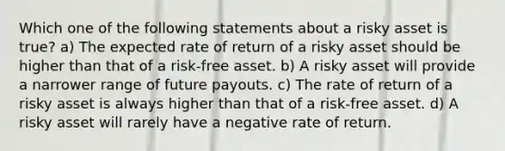 Which one of the following statements about a risky asset is true? a) The expected rate of return of a risky asset should be higher than that of a risk-free asset. b) A risky asset will provide a narrower range of future payouts. c) The rate of return of a risky asset is always higher than that of a risk-free asset. d) A risky asset will rarely have a negative rate of return.