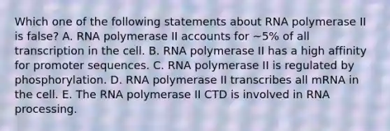 Which one of the following statements about RNA polymerase II is false? A. RNA polymerase II accounts for ~5% of all transcription in the cell. B. RNA polymerase II has a high affinity for promoter sequences. C. RNA polymerase II is regulated by phosphorylation. D. RNA polymerase II transcribes all mRNA in the cell. E. The RNA polymerase II CTD is involved in RNA processing.