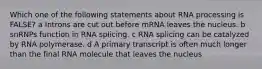 Which one of the following statements about RNA processing is FALSE? a Introns are cut out before mRNA leaves the nucleus. b snRNPs function in RNA splicing. c RNA splicing can be catalyzed by RNA polymerase. d A primary transcript is often much longer than the final RNA molecule that leaves the nucleus