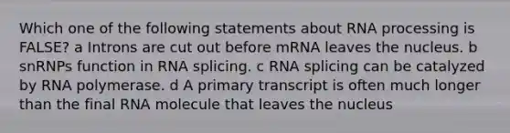 Which one of the following statements about RNA processing is FALSE? a Introns are cut out before mRNA leaves the nucleus. b snRNPs function in RNA splicing. c RNA splicing can be catalyzed by RNA polymerase. d A primary transcript is often much longer than the final RNA molecule that leaves the nucleus