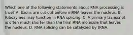 Which one of the following statements about RNA processing is true? A. Exons are cut out before mRNA leaves the nucleus. B. Ribozymes may function in RNA splicing. C. A primary transcript is often much shorter than the final RNA molecule that leaves the nucleus. D. RNA splicing can be catalyzed by tRNA.