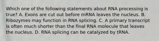 Which one of the following statements about <a href='https://www.questionai.com/knowledge/kapY3KpASG-rna-processing' class='anchor-knowledge'>rna processing</a> is true? A. Exons are cut out before mRNA leaves the nucleus. B. Ribozymes may function in RNA splicing. C. A primary transcript is often much shorter than the final RNA molecule that leaves the nucleus. D. RNA splicing can be catalyzed by tRNA.