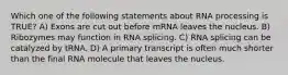 Which one of the following statements about RNA processing is TRUE? A) Exons are cut out before mRNA leaves the nucleus. B) Ribozymes may function in RNA splicing. C) RNA splicing can be catalyzed by tRNA. D) A primary transcript is often much shorter than the final RNA molecule that leaves the nucleus.