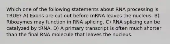 Which one of the following statements about RNA processing is TRUE? A) Exons are cut out before mRNA leaves the nucleus. B) Ribozymes may function in RNA splicing. C) RNA splicing can be catalyzed by tRNA. D) A primary transcript is often much shorter than the final RNA molecule that leaves the nucleus.