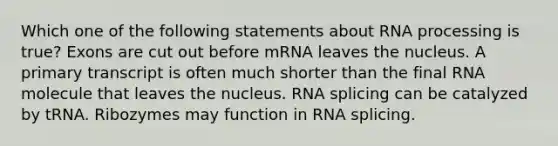 Which one of the following statements about <a href='https://www.questionai.com/knowledge/kapY3KpASG-rna-processing' class='anchor-knowledge'>rna processing</a> is true? Exons are cut out before mRNA leaves the nucleus. A primary transcript is often much shorter than the final RNA molecule that leaves the nucleus. RNA splicing can be catalyzed by tRNA. Ribozymes may function in RNA splicing.