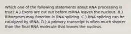 Which one of the following statements about RNA processing is true? A.) Exons are cut out before mRNA leaves the nucleus. B.) Ribozymes may function in RNA splicing. C.) RNA splicing can be catalyzed by tRNA. D.) A primary transcript is often much shorter than the final RNA molecule that leaves the nucleus.