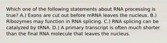 Which one of the following statements about RNA processing is true? A.) Exons are cut out before mRNA leaves the nucleus. B.) Ribozymes may function in RNA splicing. C.) RNA splicing can be catalyzed by tRNA. D.) A primary transcript is often much shorter than the final RNA molecule that leaves the nucleus.