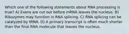 Which one of the following statements about RNA processing is true? A) Exons are cut out before mRNA leaves the nucleus. B) Ribozymes may function in RNA splicing. C) RNA splicing can be catalyzed by tRNA. D) A primary transcript is often much shorter than the final RNA molecule that leaves the nucleus.